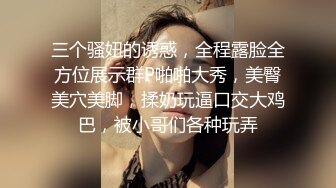 三个骚妞的诱惑，全程露脸全方位展示群P啪啪大秀，美臀美穴美脚，揉奶玩逼口交大鸡巴，被小哥们各种玩弄