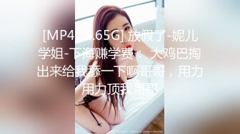 [MP4/ 1.65G] 放假了-妮儿学姐-下海赚学费： 大鸡巴掏出来给我舔一下啊哥哥，用力用力顶我哥哥