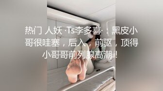 热门 人妖 ·Ts李多喜·：黑皮小哥很哇塞，后入，前驱，顶得小哥哥前列腺高潮！