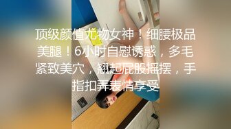 顶级颜值尤物女神！细腰极品美腿！6小时自慰诱惑，多毛紧致美穴，翘起屁股摇摆，手指扣弄表情享受