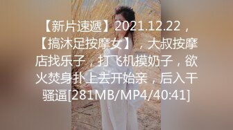 【新片速遞】2021.12.22，【搞沐足按摩女】，大叔按摩店找乐子，打飞机摸奶子，欲火焚身扑上去开始亲，后入干骚逼[281MB/MP4/40:41]