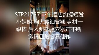 STP21737 下午酒店约操短发小姐姐 胸大腰细臀翘 身材一级棒 后入侧插骚穴水声不断 激情四射必看佳作