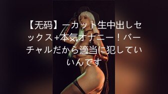 【无码】ーカット生中出しセックス+本気オナニー！バーチャルだから適当に犯していいんです