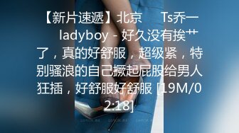 【新片速遞】北京❤️Ts乔一❤️ladyboy - 好久没有挨艹了，真的好舒服，超级紧，特别骚浪的自己撅起屁股给男人狂插，好舒服好舒服 [19M/02:18]