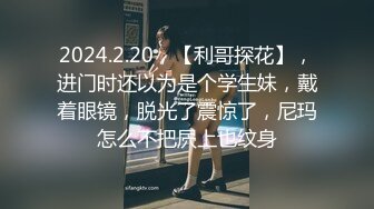 2024.2.20，【利哥探花】，进门时还以为是个学生妹，戴着眼镜，脱光了震惊了，尼玛怎么不把屄上也纹身