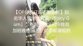 【OF付费订阅不断更新】知名华人留学生网黄「Spicy Gum」「刘玥」“宝贝今晚我加班晚点回去”女老板潜规则