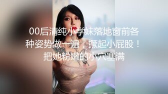 00后清纯小学妹落地窗前各种姿势做一遍，撅起小屁股！把她粉嫩的小穴塞满