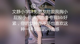 文静小学妹男朋友总说我胸小 屁股小 但偶尔也会夸我bb好紧，你的女神是不是也喜欢这种一冲到底的冲击感