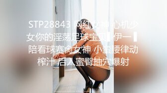 STP28843 网红女神 心机少女你的淫荡足球宝贝▌伊一 ▌陪看球赛肏女神 小蛮腰律动榨汁 后入蜜臀抽穴爆射