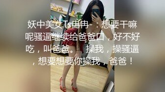 妖中美女Ts冉冉-：想要干嘛呢骚逼继续给爸爸口，好不好吃，叫爸爸。   操我，操骚逼，想要想要你操我，爸爸！