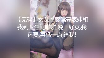 【无码】女友性感漂亮表妹和我到卫生间啪啪,说：好爽,我还要,再猛一点,给我!