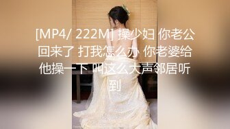 [MP4/ 222M] 操少妇 你老公回来了 打我怎么办 你老婆给他操一下 叫这么大声邻居听到