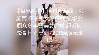 【极品厕拍】稀有资源韩国公厕篇 棒子美女好多啊 垃圾公厕众多丰臀美女嘘嘘 超近快怼逼上了 高清720P原版无水印