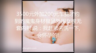 3500元外加200元车费才约到的魔鬼身材极品外围女被无套内射,说：我赶紧去洗一下,会怀孕的!