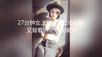 27分钟女上位！高三小母狗又背着男友来挨操了