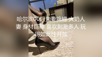 哈尔滨00后夫妻锦鲤 大奶人妻 身材巨棒 喜欢刺激多人 玩得如此性开放