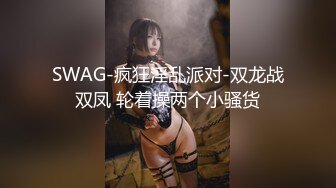 SWAG-疯狂淫乱派对-双龙战双凤 轮着操两个小骚货