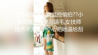 黑客破解美容院监控偷拍??小美女脱光裤子刮逼毛,女技师技术不太好不小心把她逼给刮破了