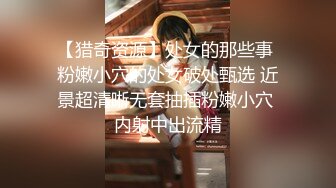 【猎奇资源】处女的那些事 粉嫩小穴的处女破处甄选 近景超清晰无套抽插粉嫩小穴 内射中出流精