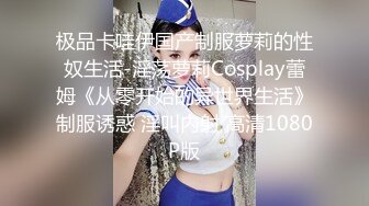 极品卡哇伊国产制服萝莉的性奴生活-淫荡萝莉Cosplay蕾姆《从零开始的异世界生活》制服诱惑 淫叫内射 高清1080P版