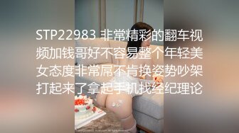 STP22983 非常精彩的翻车视频加钱哥好不容易整个年轻美女态度非常屌不肯换姿势吵架打起来了拿起手机找经纪理论