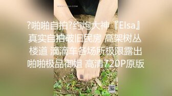 ?啪啪自拍?约炮大神『Elsa』真实自拍破旧民房 高架树丛 楼道 滴滴车各场所极限露出啪啪极品御姐 高清720P原版