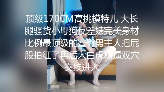 顶级170CM高挑模特儿 大长腿骚货小母狗反差婊完美身材比例最顶级的蜜臀男主人把屁股拍红了再后入白虎粉逼双穴交换进入