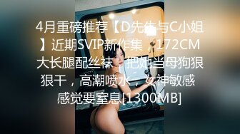 4月重磅推荐【D先生与C小姐】近期SVIP新作集，172CM大长腿配丝袜，把她当母狗狠狠干，高潮喷水，女神敏感 感觉要窒息[1300MB]