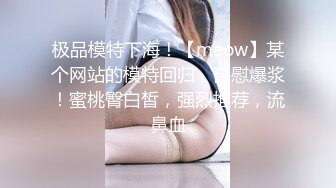 极品模特下海！【meow】某个网站的模特回归，自慰爆浆！蜜桃臀白皙，强烈推荐，流鼻血