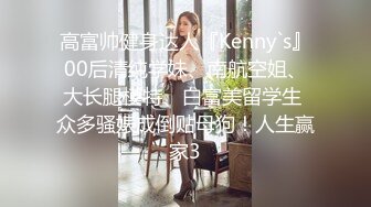 高富帅健身达人『Kenny`s』00后清纯学妹、南航空姐、大长腿模特、白富美留学生 众多骚婊成倒贴母狗！人生赢家3