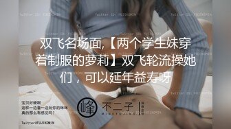 双飞名场面,【两个学生妹穿着制服的萝莉】双飞轮流操她们，可以延年益寿呀