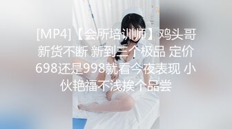 [MP4]【会所培训师】鸡头哥新货不断 新到三个极品 定价698还是998就看今夜表现 小伙艳福不浅挨个品尝