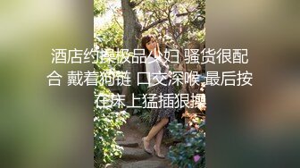 酒店约操极品少妇 骚货很配合 戴着狗链 口交深喉 最后按在床上猛插狠操