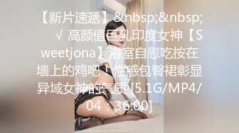 【新片速遞】&nbsp;&nbsp;❤️√ 高颜值巨乳印度女神【Sweetjona】浴室自慰吃按在墙上的鸡吧！性感包臀裙彰显异域女神的气质 [5.1G/MP4/04：36:00]