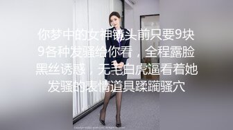 你梦中的女神镜头前只要9块9各种发骚给你看，全程露脸黑丝诱惑，无毛白虎逼看着她发骚的表情道具蹂躏骚穴