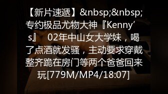 【新片速遞】&nbsp;&nbsp;专约极品尤物大神『Kenny’s』✅02年中山女大学妹，喝了点酒就发骚，主动要求穿戴整齐跪在房门等两个爸爸回来玩[779M/MP4/18:07]