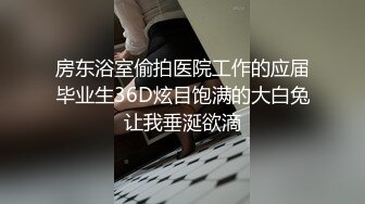 房东浴室偷拍医院工作的应届毕业生36D炫目饱满的大白兔让我垂涎欲滴