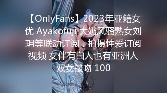 【OnlyFans】2023年亚籍女优 Ayakofuji 大奶风骚熟女刘玥等联动订阅，拍摄性爱订阅视频 女伴有白人也有亚洲人双女接吻 100