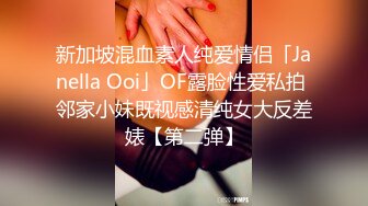 新加坡混血素人纯爱情侣「Janella Ooi」OF露脸性爱私拍 邻家小妹既视感清纯女大反差婊【第二弹】