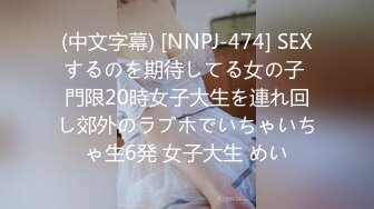 (中文字幕) [NNPJ-474] SEXするのを期待してる女の子 門限20時女子大生を連れ回し郊外のラブホでいちゃいちゃ生6発 女子大生 めい