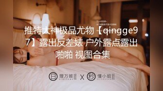 推特大神极品尤物【qingge97】露出反差婊 户外露点露出 啪啪 视图合集