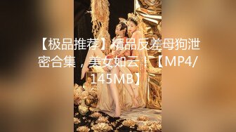 【极品推荐】精品反差母狗泄密合集，美女如云！【MP4/145MB】