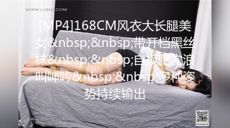 [MP4]168CM风衣大长腿美女&nbsp;&nbsp;带开档黑丝袜&nbsp;&nbsp;自摸肥穴浪叫呻吟&nbsp;&nbsp;多种姿势持续输出