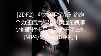 [2DF2] 《快枪手探花》约炮个为还信用卡出来卖逼的良家少妇野性十足一小时干了三炮[MP4/99MB][BT种子]