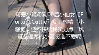 可爱小骚母狗00后小仙女〖FortuneCuttie〗女上榨精“小骚狗，还不快给我卖力点“风骚又淫荡的小骚货谁不爱呢