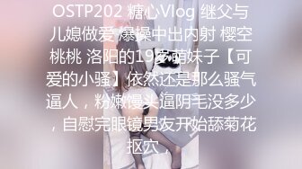 OSTP202 糖心Vlog 继父与儿媳做爱 爆操中出内射 樱空桃桃 洛阳的19岁萌妹子【可爱的小骚】依然还是那么骚气逼人，粉嫩馒头逼阴毛没多少，自慰完眼镜男友开始舔菊花抠穴，