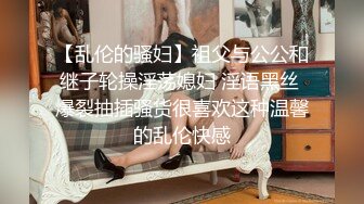 【乱伦的骚妇】祖父与公公和继子轮操淫荡媳妇 淫语黑丝 爆裂抽插骚货很喜欢这种温馨的乱伦快感