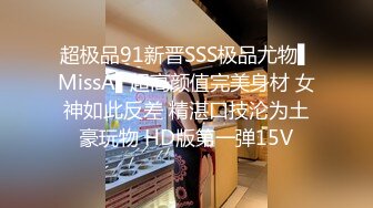 超极品91新晋SSS极品尤物▌MissA▌超高颜值完美身材 女神如此反差 精湛口技沦为土豪玩物 HD版第一弹15V